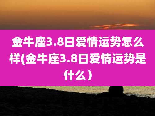 金牛座3.8日爱情运势怎么样(金牛座3.8日爱情运势是什么）
