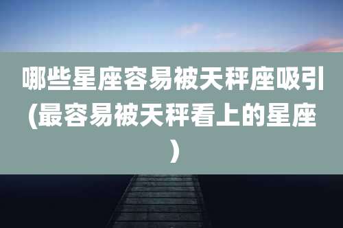 哪些星座容易被天秤座吸引(最容易被天秤看上的星座)