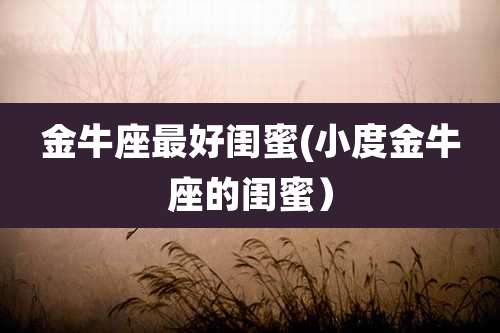 金牛座最好闺蜜(小度金牛座的闺蜜)