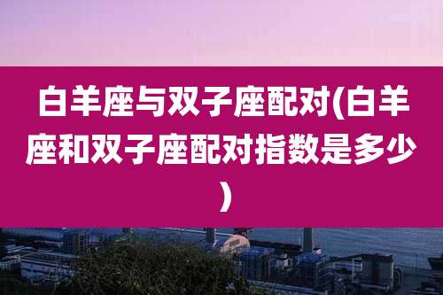 白羊座与双子座配对(白羊座和双子座配对指数是多少)