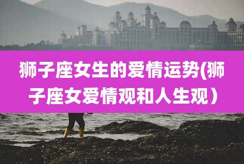 狮子座女生的爱情运势(狮子座女爱情观和人生观)