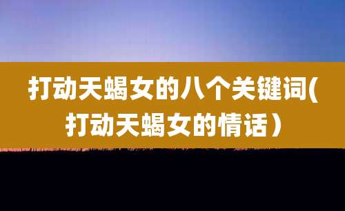 打动天蝎女的八个关键词(打动天蝎女的情话)