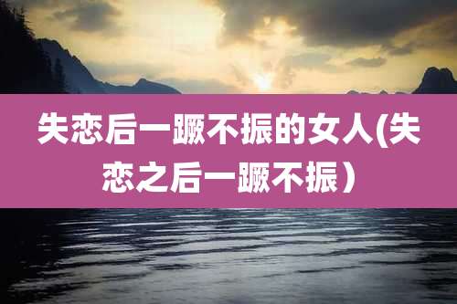 失恋后一蹶不振的女人(失恋之后一蹶不振)