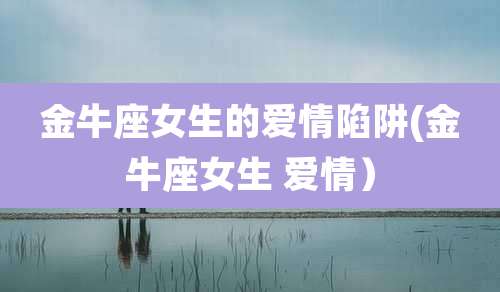 金牛座女生的爱情陷阱(金牛座女生 爱情)