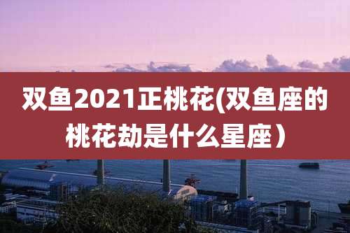 双鱼2021正桃花(双鱼座的桃花劫是什么星座)
