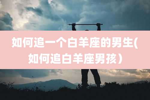如何追一个白羊座的男生(如何追白羊座男孩)