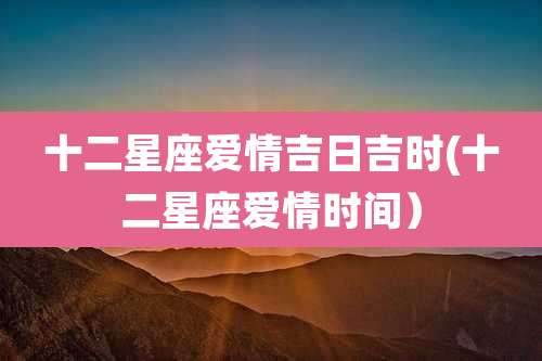 十二星座爱情吉日吉时(十二星座爱情时间)