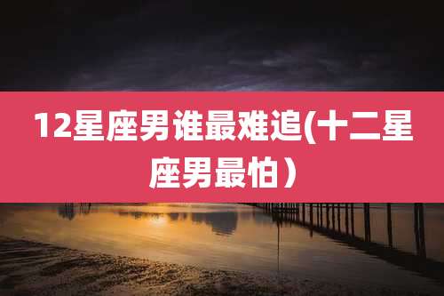 12星座男谁最难追(十二星座男最怕）