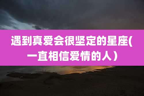 遇到真爱会很坚定的星座(一直相信爱情的人）