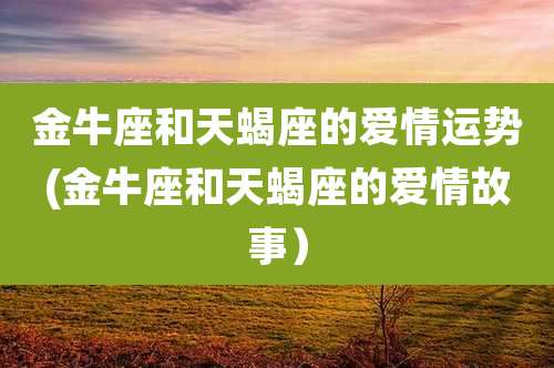 金牛座和天蝎座的爱情运势(金牛座和天蝎座的爱情故事)