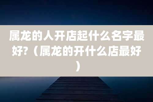 属龙的人开店起什么名字最好?(属龙的开什么店最好)