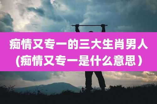 痴情又专一的三大生肖男人(痴情又专一是什么意思)