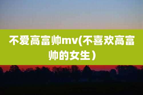 不爱高富帅mv(不喜欢高富帅的女生)