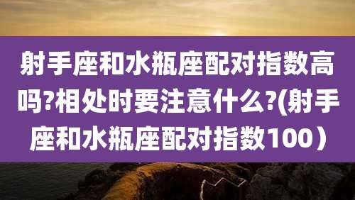 射手座和水瓶座配对指数高吗?相处时要注意什么?(射手座和水瓶座配对指数100)