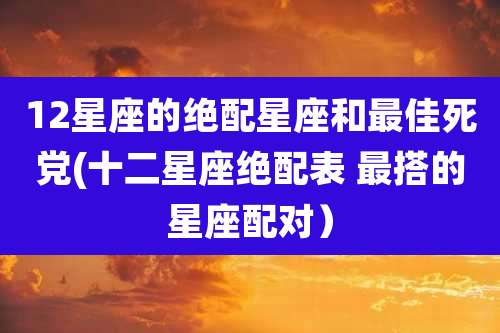 12星座的绝配星座和最佳死党(十二星座绝配表 最搭的星座配对)