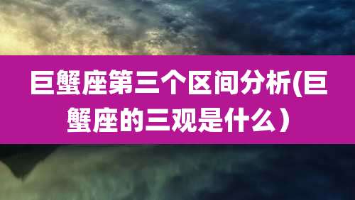 巨蟹座第三个区间分析(巨蟹座的三观是什么)