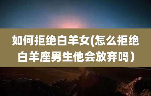 如何拒绝白羊女(怎么拒绝白羊座男生他会放弃吗)