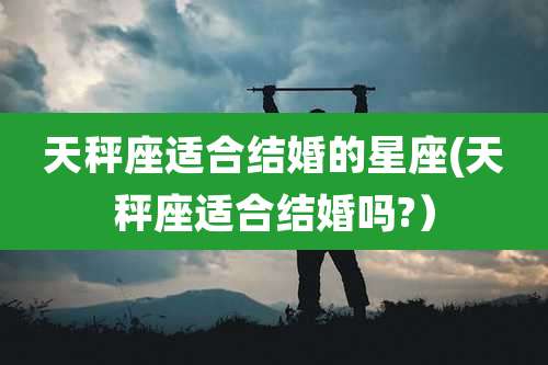 天秤座适合结婚的星座(天秤座适合结婚吗?）
