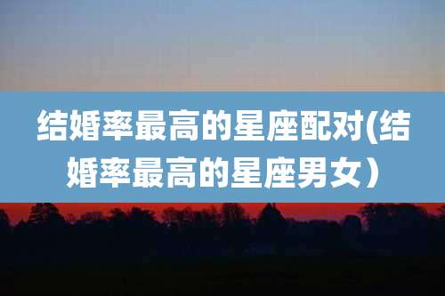 结婚率最高的星座配对(结婚率最高的星座男女)