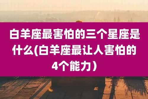 白羊座最害怕的三个星座是什么(白羊座最让人害怕的4个能力)