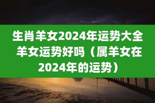 生肖羊女2024年运势大全 羊女运势好吗(属羊女在2024年的运势)