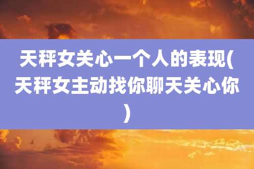 天秤女关心一个人的表现(天秤女主动找你聊天关心你)