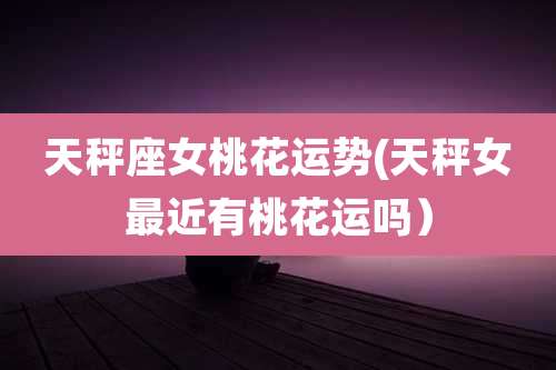 天秤座女桃花运势(天秤女最近有桃花运吗)