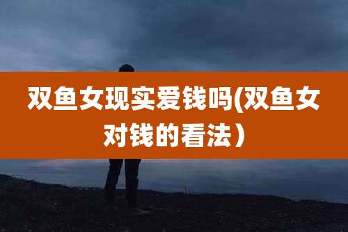 双鱼女现实爱钱吗(双鱼女对钱的看法)