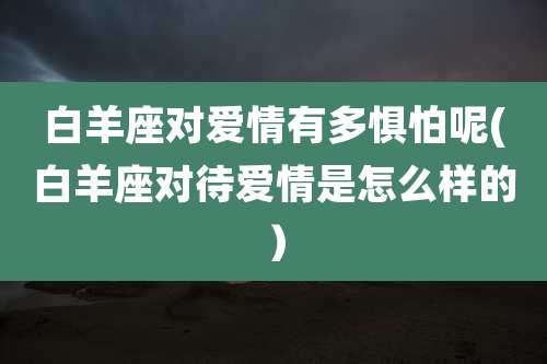 白羊座对爱情有多惧怕呢(白羊座对待爱情是怎么样的)