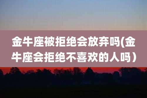 金牛座被拒绝会放弃吗(金牛座会拒绝不喜欢的人吗）