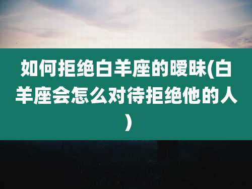 如何拒绝白羊座的暧昧(白羊座会怎么对待拒绝他的人)