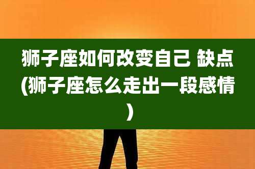 狮子座如何改变自己 缺点(狮子座怎么走出一段感情)
