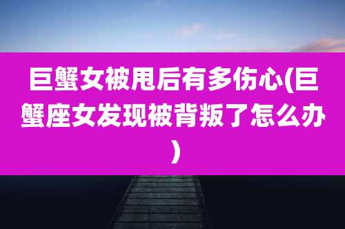 巨蟹女被甩后有多伤心(巨蟹座女发现被背叛了怎么办)