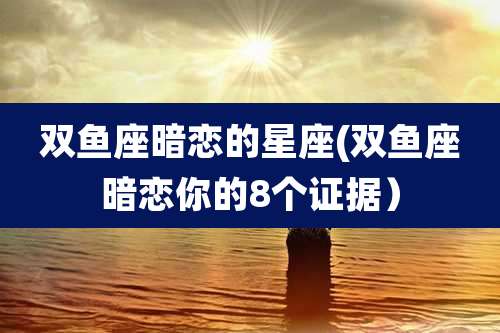 双鱼座暗恋的星座(双鱼座暗恋你的8个证据)