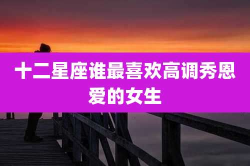 十二星座谁最喜欢高调秀恩爱的女生