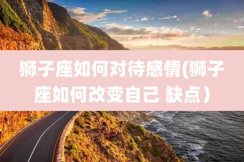 狮子座如何对待感情(狮子座如何改变自己 缺点)