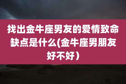 找出金牛座男友的爱情致命缺点是什么(金牛座男朋友好不好）