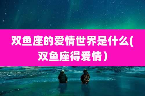 双鱼座的爱情世界是什么(双鱼座得爱情）