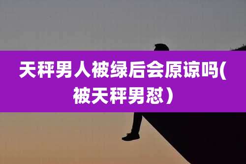 天秤男人被绿后会原谅吗(被天秤男怼)