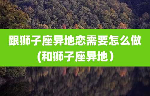 跟狮子座异地恋需要怎么做(和狮子座异地）