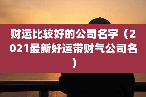 财运比较好的公司名字(2021最新好运带财气公司名)