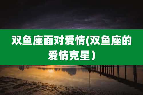 双鱼座面对爱情(双鱼座的爱情克星)