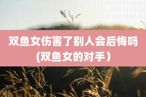 双鱼女伤害了别人会后悔吗(双鱼女的对手)