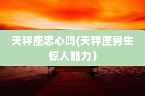 天秤座忠心吗(天秤座男生惊人能力)