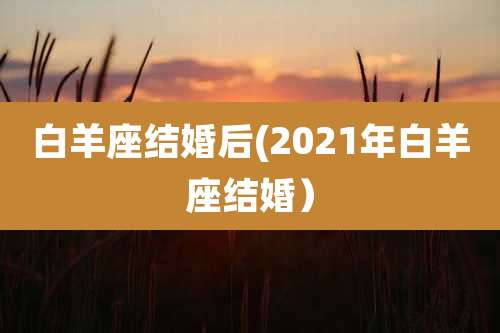 白羊座结婚后(2021年白羊座结婚)