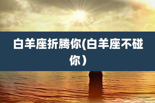 白羊座折腾你(白羊座不碰你)