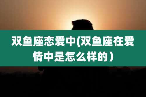 双鱼座恋爱中(双鱼座在爱情中是怎么样的)