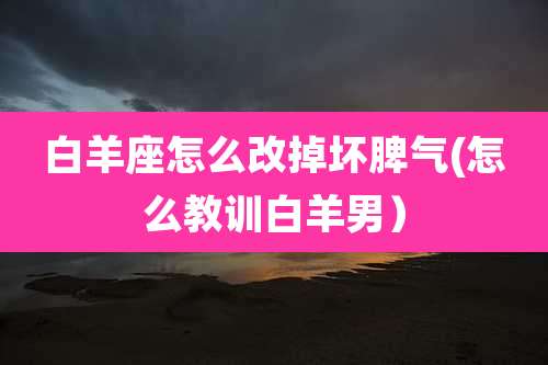 白羊座怎么改掉坏脾气(怎么教训白羊男)