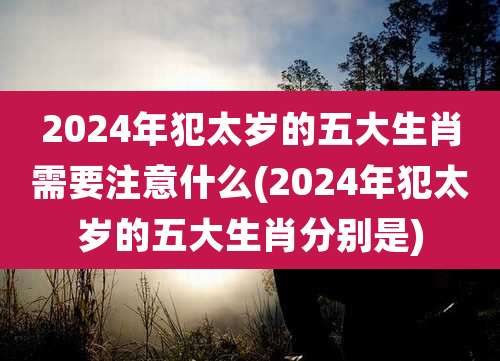 2024年犯太岁的五大生肖需要注意什么(2024年犯太岁的五大生肖分别是)