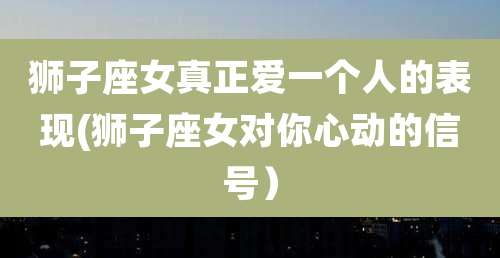 狮子座女真正爱一个人的表现(狮子座女对你心动的信号）